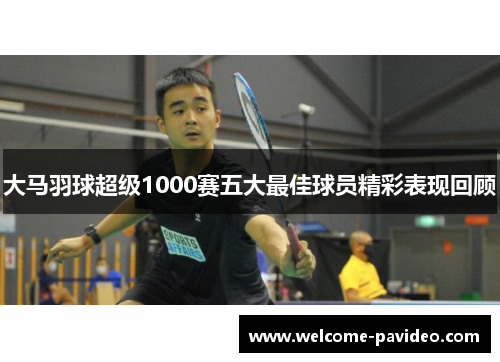 大马羽球超级1000赛五大最佳球员精彩表现回顾 大马羽球超级1000赛五大最佳球员精彩表现回顾