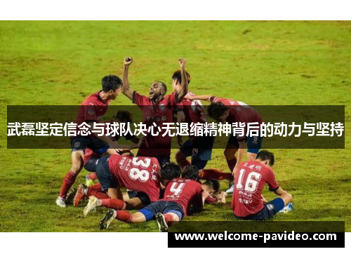 武磊坚定信念与球队决心无退缩精神背后的动力与坚持
