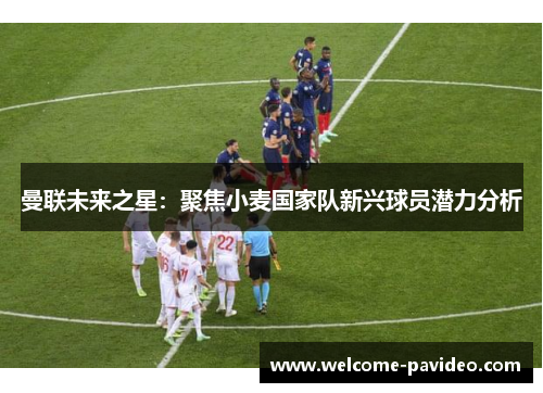 曼联未来之星：聚焦小麦国家队新兴球员潜力分析