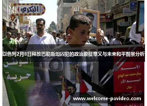 以色列2月8日释放巴勒斯坦囚犯的政治象征意义与未来和平前景分析