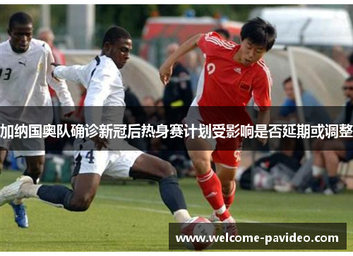 加纳国奥队确诊新冠后热身赛计划受影响是否延期或调整 加纳国奥队确诊新冠后热身赛计划受影响是否延期或调整