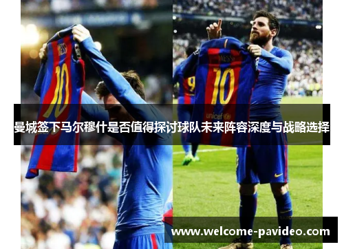 曼城签下马尔穆什是否值得探讨球队未来阵容深度与战略选择