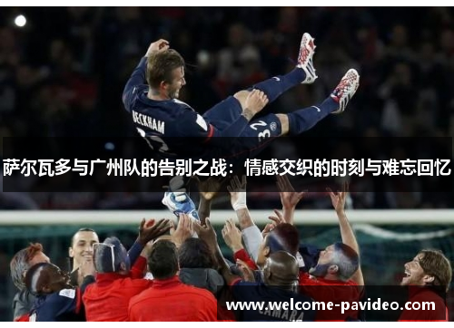 萨尔瓦多与广州队的告别之战：情感交织的时刻与难忘回忆