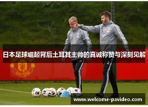日本足球崛起背后土耳其主帅的真诚称赞与深刻见解