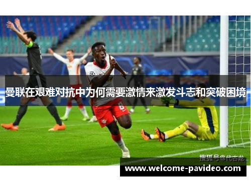 曼联在艰难对抗中为何需要激情来激发斗志和突破困境