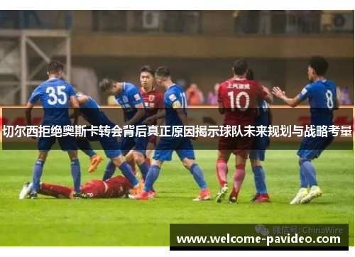 切尔西拒绝奥斯卡转会背后真正原因揭示球队未来规划与战略考量