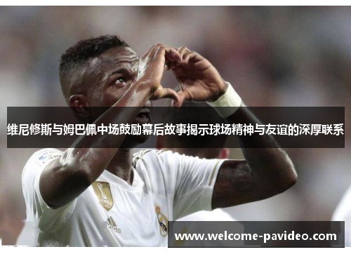 维尼修斯与姆巴佩中场鼓励幕后故事揭示球场精神与友谊的深厚联系