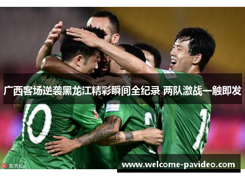 广西客场逆袭黑龙江精彩瞬间全纪录 两队激战一触即发
