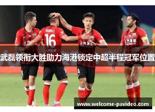 武磊领衔大胜助力海港锁定中超半程冠军位置 武磊领衔大胜助力海港锁定中超半程冠军位置