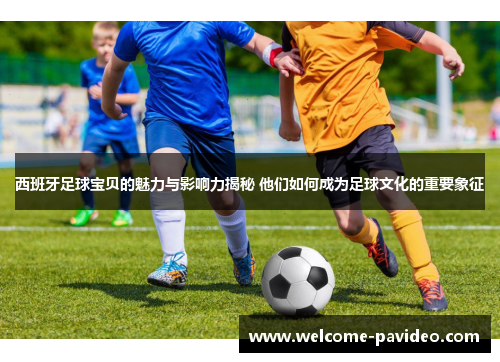 西班牙足球宝贝的魅力与影响力揭秘 他们如何成为足球文化的重要象征