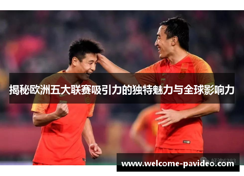 揭秘欧洲五大联赛吸引力的独特魅力与全球影响力 揭秘欧洲五大联赛吸引力的独特魅力与全球影响力