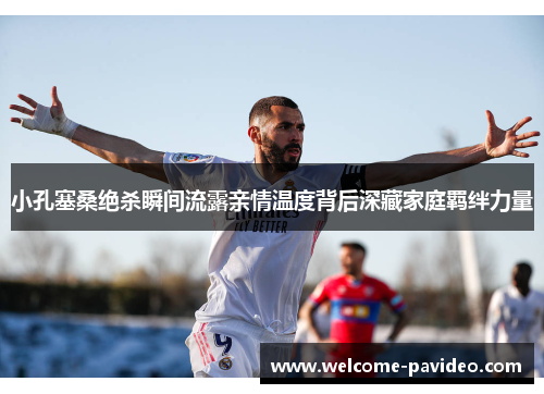 小孔塞桑绝杀瞬间流露亲情温度背后深藏家庭羁绊力量