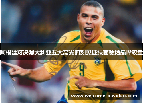 阿根廷对决澳大利亚五大高光时刻见证绿茵赛场巅峰较量 阿根廷对决澳大利亚五大高光时刻见证绿茵赛场巅峰较量