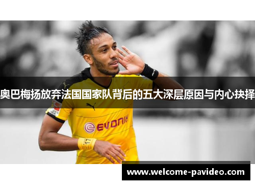 奥巴梅扬放弃法国国家队背后的五大深层原因与内心抉择 奥巴梅扬放弃法国国家队背后的五大深层原因与内心抉择