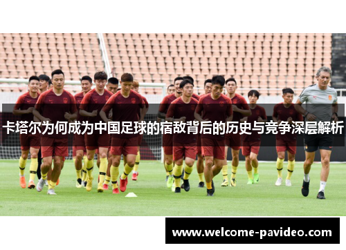 卡塔尔为何成为中国足球的宿敌背后的历史与竞争深层解析 卡塔尔为何成为中国足球的宿敌背后的历史与竞争深层解析