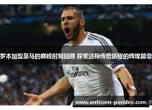 罗本加盟皇马的巅峰时刻回顾 探索这段传奇旅程的辉煌篇章