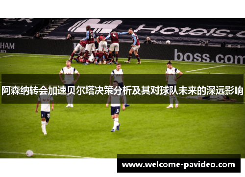 阿森纳转会加速贝尔塔决策分析及其对球队未来的深远影响 阿森纳转会加速贝尔塔决策分析及其对球队未来的深远影响