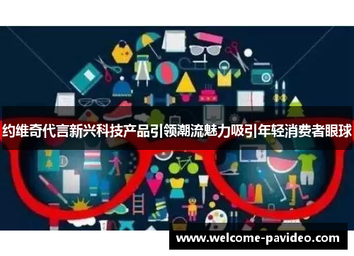 约维奇代言新兴科技产品引领潮流魅力吸引年轻消费者眼球 约维奇代言新兴科技产品引领潮流魅力吸引年轻消费者眼球