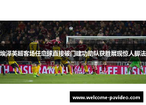 埃泽英超客场任意球直接破门建功助队获胜展现惊人脚法