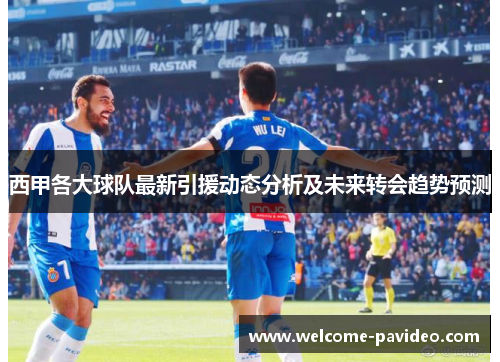 西甲各大球队最新引援动态分析及未来转会趋势预测