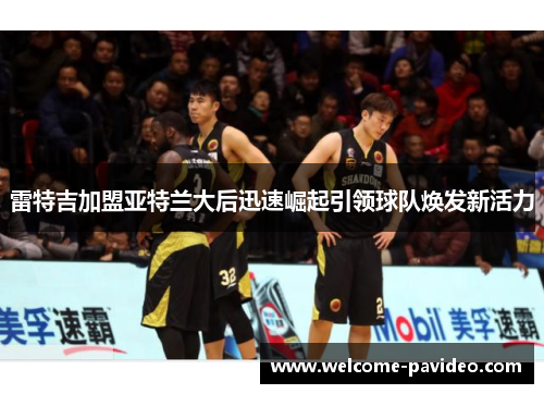 雷特吉加盟亚特兰大后迅速崛起引领球队焕发新活力