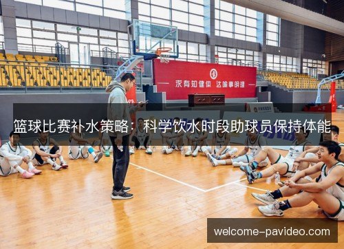 篮球比赛补水策略：科学饮水时段助球员保持体能